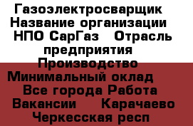 Газоэлектросварщик › Название организации ­ НПО СарГаз › Отрасль предприятия ­ Производство › Минимальный оклад ­ 1 - Все города Работа » Вакансии   . Карачаево-Черкесская респ.